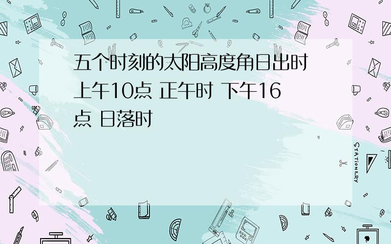 五个时刻的太阳高度角日出时 上午10点 正午时 下午16点 日落时