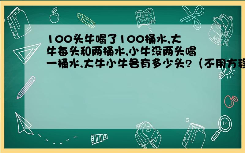 100头牛喝了100桶水,大牛每头和两桶水,小牛没两头喝一桶水,大牛小牛各有多少头?（不用方程式怎么计算