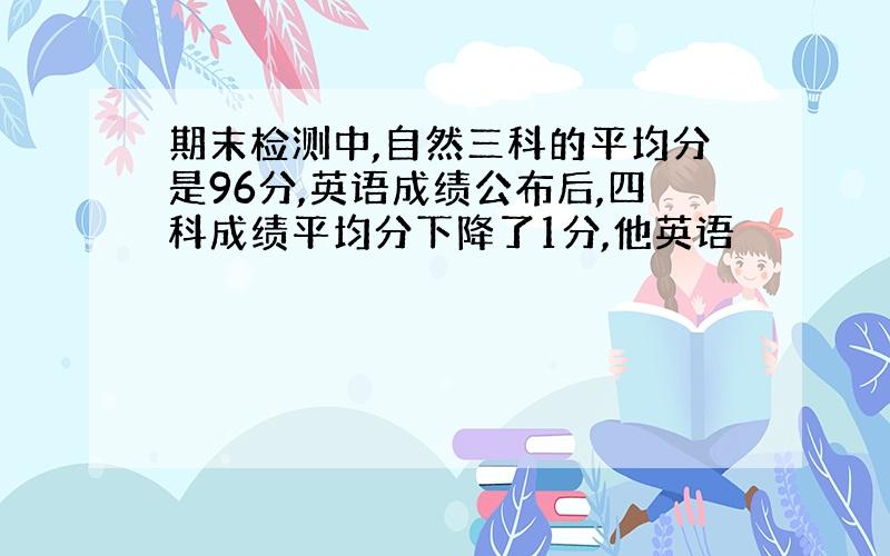 期末检测中,自然三科的平均分是96分,英语成绩公布后,四科成绩平均分下降了1分,他英语