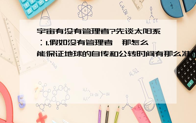 宇宙有没有管理者?先谈太阳系：1.假如没有管理者,那怎么能保证地球的自传和公转时间有那么准确.（每天和每年）.2.我们能