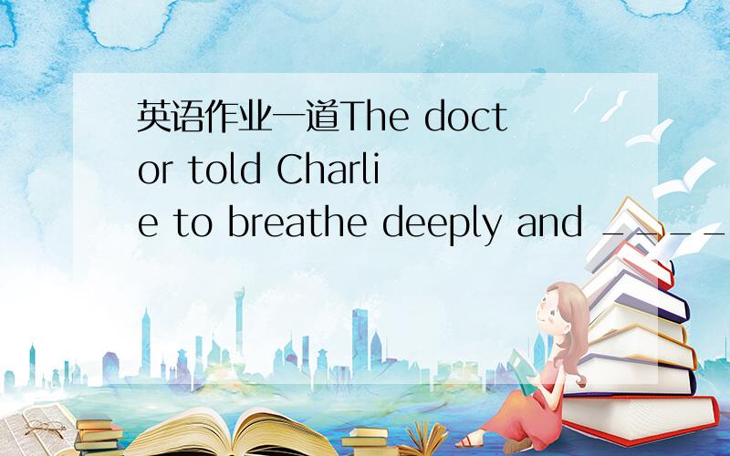 英语作业一道The doctor told Charlie to breathe deeply and ________