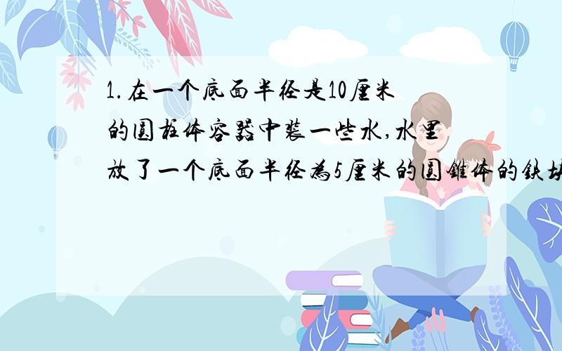 1.在一个底面半径是10厘米的圆柱体容器中装一些水,水里放了一个底面半径为5厘米的圆锥体的铁块,铁块从容器中取出后,容器