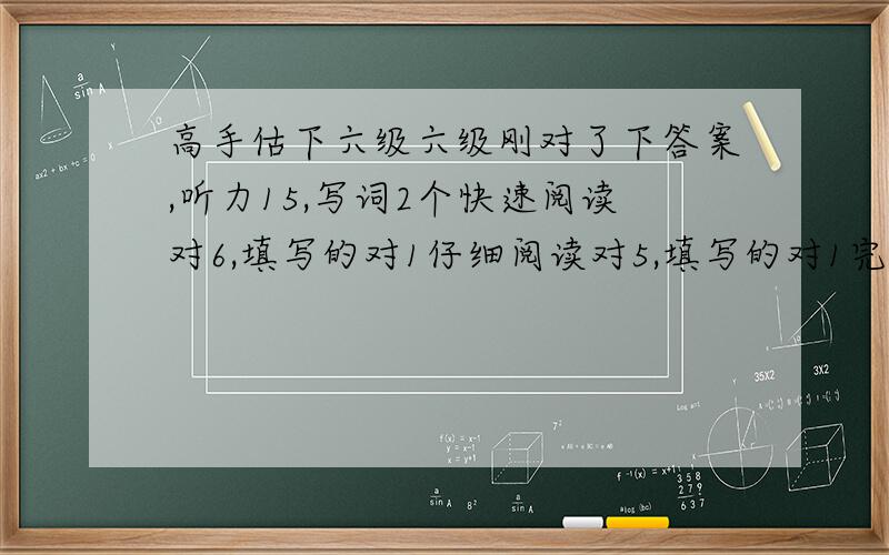 高手估下六级六级刚对了下答案,听力15,写词2个快速阅读对6,填写的对1仔细阅读对5,填写的对1完型对12翻译算对2个吧