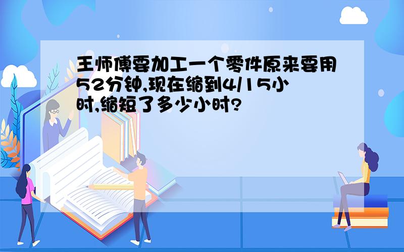 王师傅要加工一个零件原来要用52分钟,现在缩到4/15小时,缩短了多少小时?