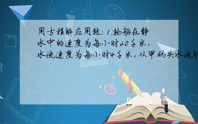 用方程解应用题：1.轮船在静水中的速度为每小时20千米,水流速度为每小时4千米,从甲码头水流航行到乙码头,共用5小时（不