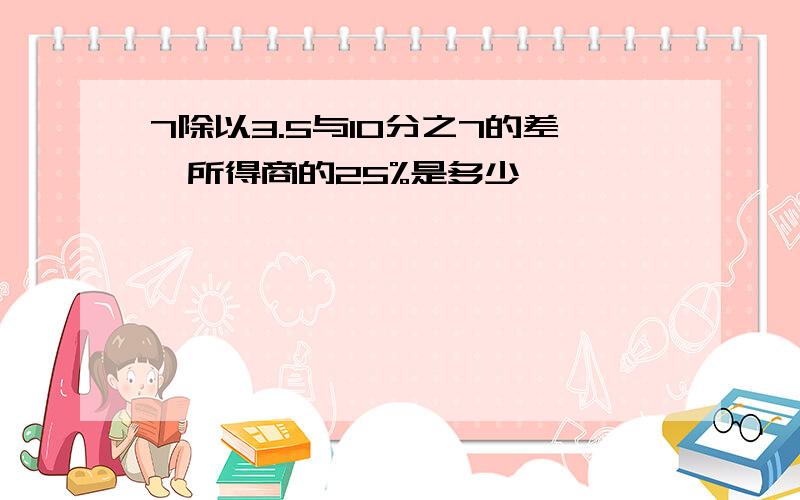 7除以3.5与10分之7的差,所得商的25%是多少