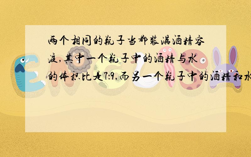 两个相同的瓶子当都装满酒精容液,其中一个瓶子中的酒精与水的体积比是7：9,而另一个瓶子中的酒精和水的体积比是1：3.把这