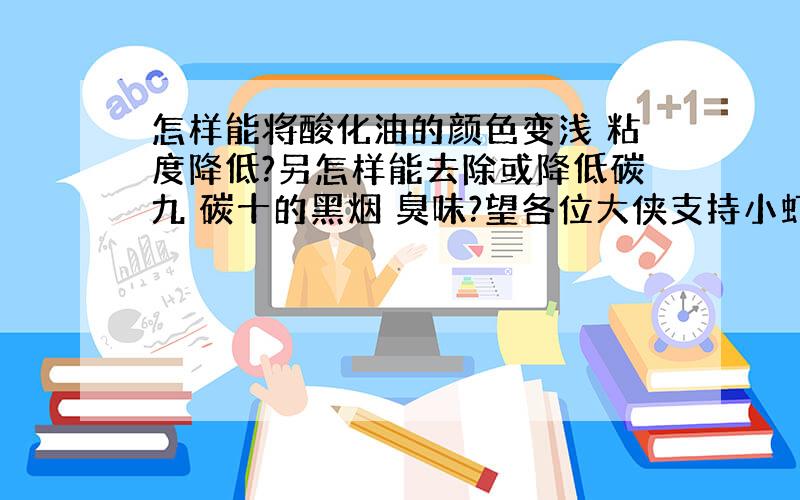 怎样能将酸化油的颜色变浅 粘度降低?另怎样能去除或降低碳九 碳十的黑烟 臭味?望各位大侠支持小虾米谢了