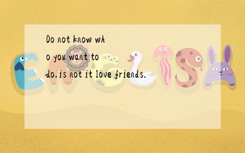 Do not know who you want to do,is not it love friends.