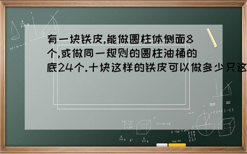 有一块铁皮,能做圆柱体侧面8个,或做同一规则的圆柱油桶的底24个.十块这样的铁皮可以做多少只这样的油桶