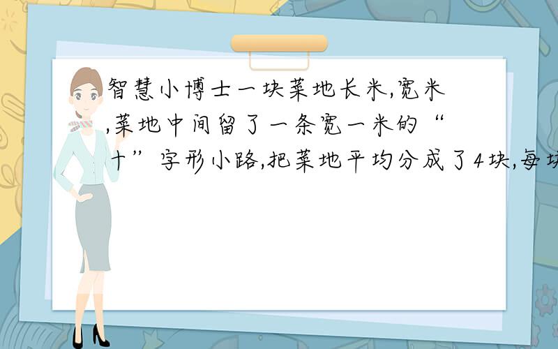 智慧小博士一块菜地长米,宽米,菜地中间留了一条宽一米的“十”字形小路,把菜地平均分成了4块,每块地的面积是多少平方米?（