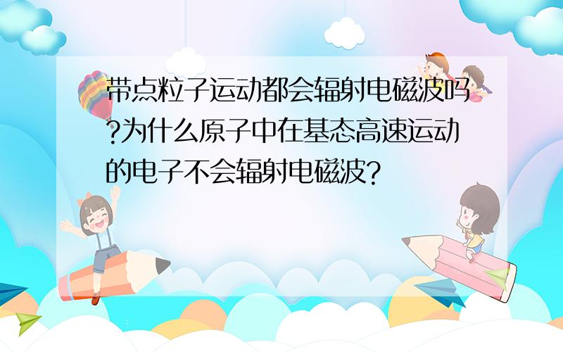 带点粒子运动都会辐射电磁波吗?为什么原子中在基态高速运动的电子不会辐射电磁波?