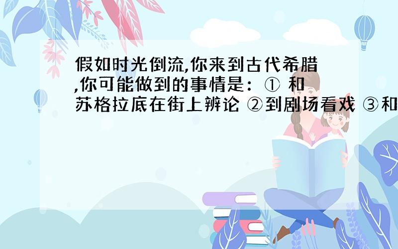 假如时光倒流,你来到古代希腊,你可能做到的事情是：① 和苏格拉底在街上辨论 ②到剧场看戏 ③和查理大