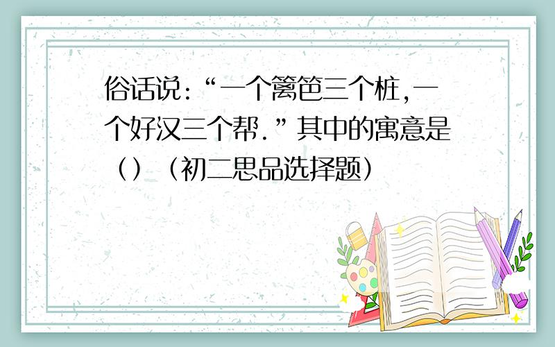 俗话说:“一个篱笆三个桩,一个好汉三个帮.”其中的寓意是（）（初二思品选择题）