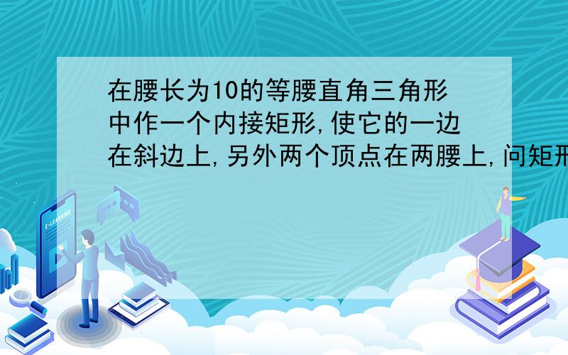 在腰长为10的等腰直角三角形中作一个内接矩形,使它的一边在斜边上,另外两个顶点在两腰上,问矩形的长与