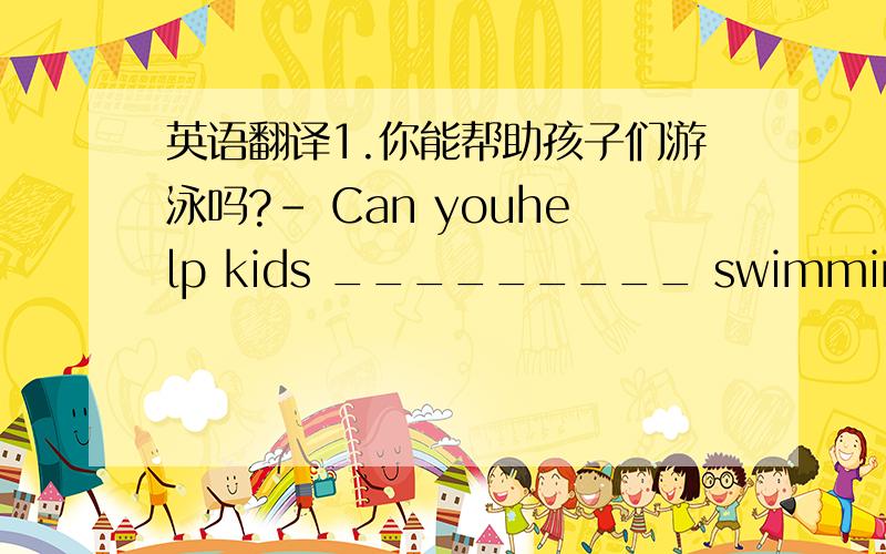 英语翻译1.你能帮助孩子们游泳吗?- Can youhelp kids _________ swimming?- Yes