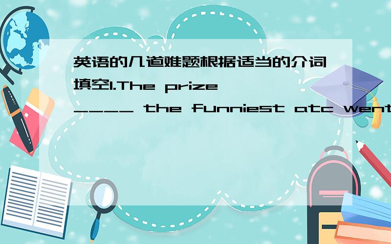 英语的几道难题根据适当的介词填空1.The prize ____ the funniest atc went to th