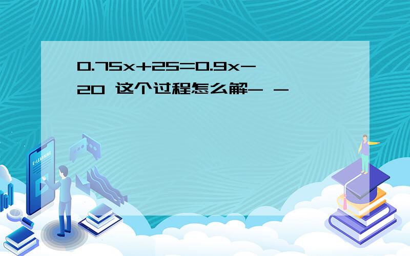 0.75x+25=0.9x-20 这个过程怎么解- -