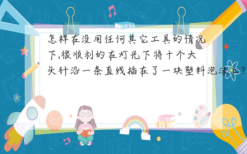 怎样在没用任何其它工具的情况下,很顺利的在灯光下将十个大头针沿一条直线插在了一块塑料泡沫上?