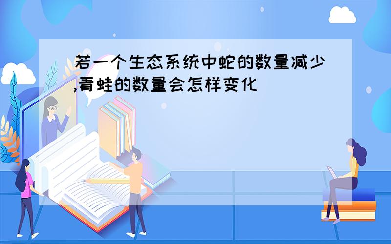 若一个生态系统中蛇的数量减少,青蛙的数量会怎样变化