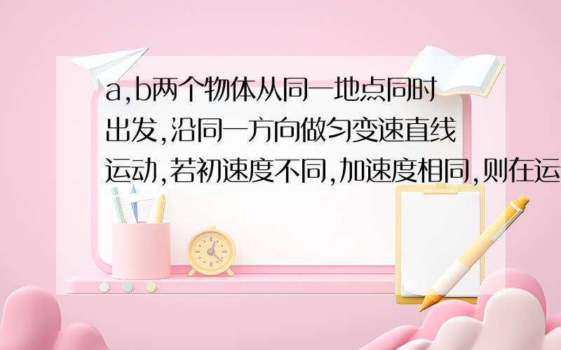 a,b两个物体从同一地点同时出发,沿同一方向做匀变速直线运动,若初速度不同,加速度相同,则在运动过程中