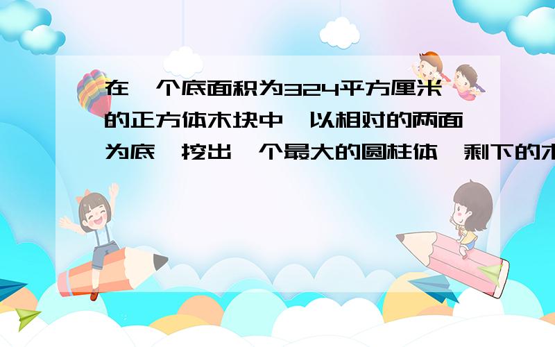 在一个底面积为324平方厘米的正方体木块中,以相对的两面为底,挖出一个最大的圆柱体,剩下的木块表面积是