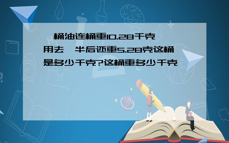 一桶油连桶重10.28千克,用去一半后还重5.28克这桶是多少千克?这桶重多少千克