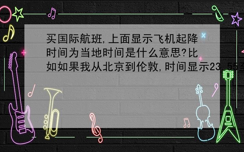 买国际航班,上面显示飞机起降时间为当地时间是什么意思?比如如果我从北京到伦敦,时间显示23.55至11.55+1天,这两