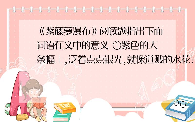 《紫藤萝瀑布》阅读题指出下面词语在文中的意义 ①紫色的大条幅上,泛着点点银光,就像迸溅的水花.（迸溅）②香气似乎也是浅紫