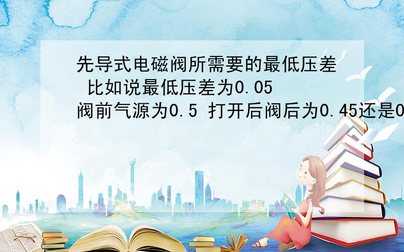 先导式电磁阀所需要的最低压差 比如说最低压差为0.05 阀前气源为0.5 打开后阀后为0.45还是0.