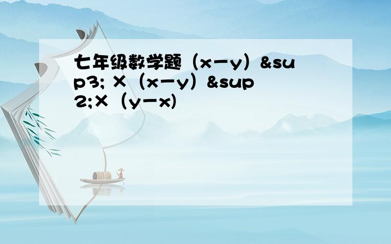 七年级数学题（x－y）³ ×（x－y）²×（y－x)