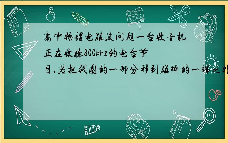 高中物理电磁波问题一台收音机正在收听800kHz的电台节目,若把线圈的一部分移到磁棒的一端之外,要同样接受这个电台,则收