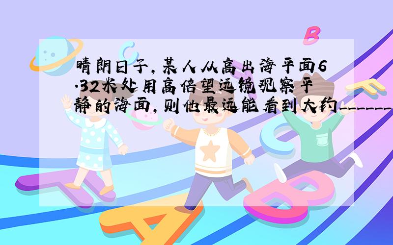 晴朗日子，某人从高出海平面6.32米处用高倍望远镜观察平静的海面，则他最远能看到大约______米远的海面（已知地球半径