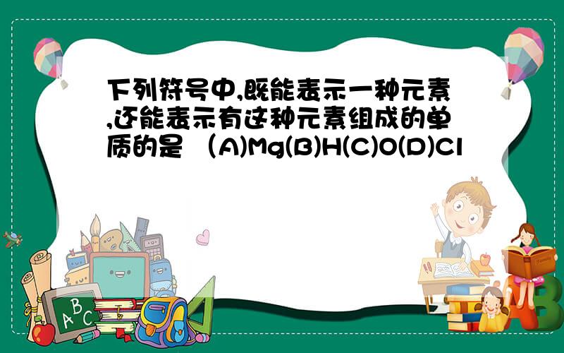 下列符号中,既能表示一种元素,还能表示有这种元素组成的单质的是 （A)Mg(B)H(C)O(D)Cl