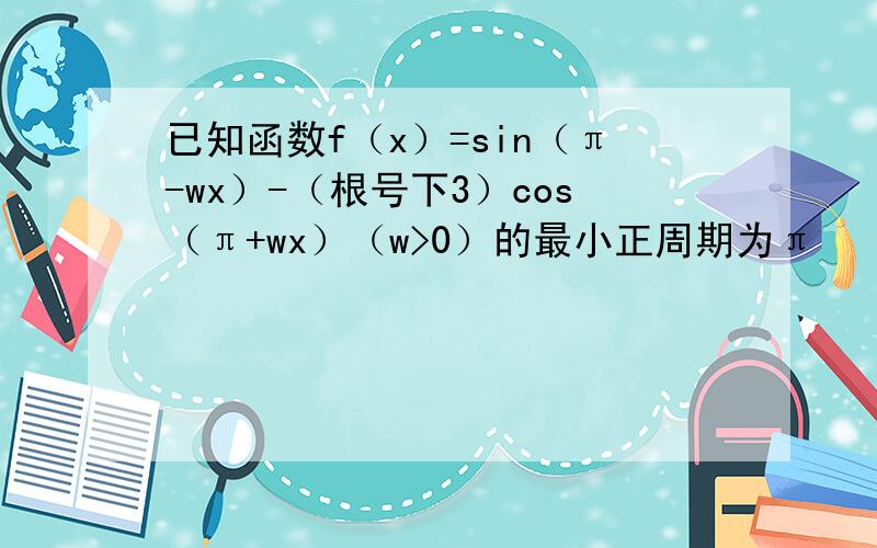 已知函数f（x）=sin（π-wx）-（根号下3）cos（π+wx）（w>0）的最小正周期为π