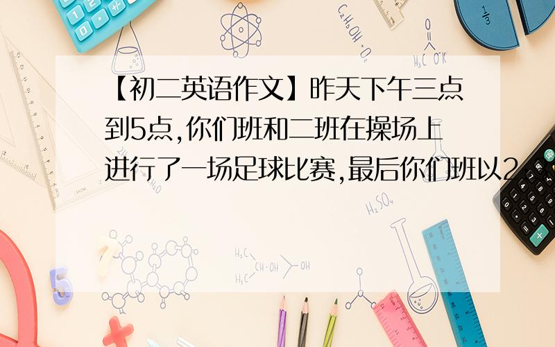 【初二英语作文】昨天下午三点到5点,你们班和二班在操场上进行了一场足球比赛,最后你们班以2:3负于二班,加入你是其中一对