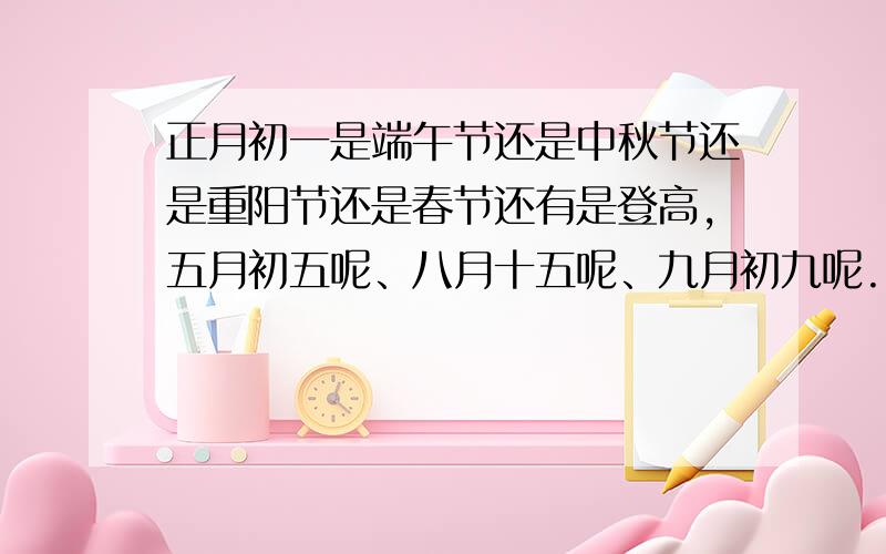 正月初一是端午节还是中秋节还是重阳节还是春节还有是登高,五月初五呢、八月十五呢、九月初九呢.