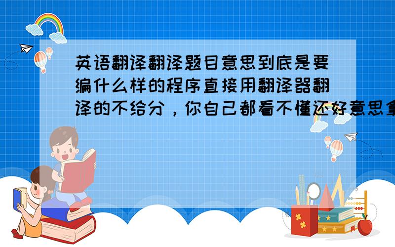 英语翻译翻译题目意思到底是要编什么样的程序直接用翻译器翻译的不给分，你自己都看不懂还好意思拿来给我看...