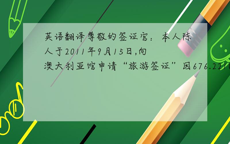 英语翻译尊敬的签证官：本人陈人于2011年9月15日,向澳大利亚馆申请“旅游签证”因676.221(2)(a)的原因导致