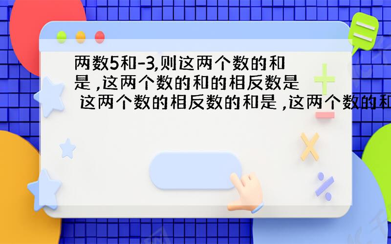 两数5和-3,则这两个数的和是 ,这两个数的和的相反数是 这两个数的相反数的和是 ,这两个数的和的绝对值是 这两个数的绝