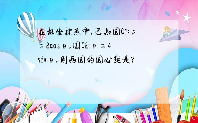 在极坐标系中,已知圆C1:ρ=2cosθ,圆C2:ρ=4sinθ,则两圆的圆心距是?