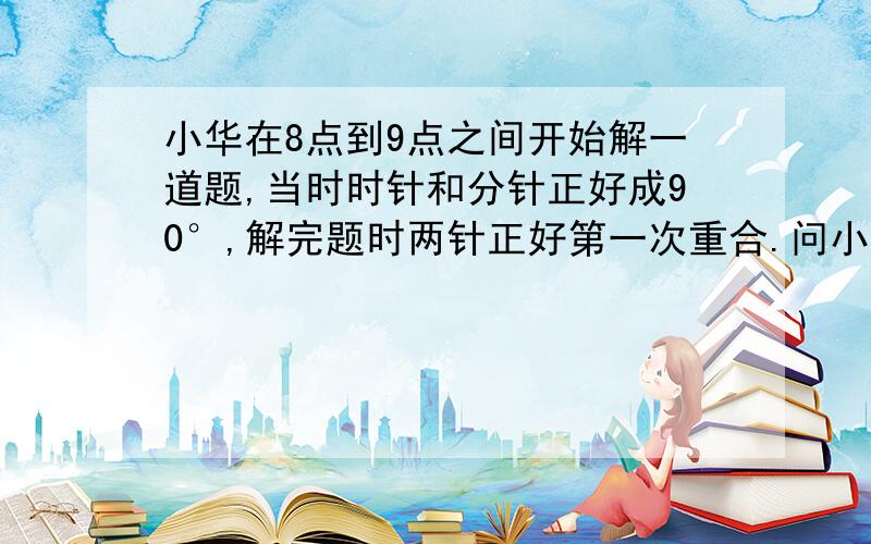 小华在8点到9点之间开始解一道题,当时时针和分针正好成90°,解完题时两针正好第一次重合.问小华的用时.