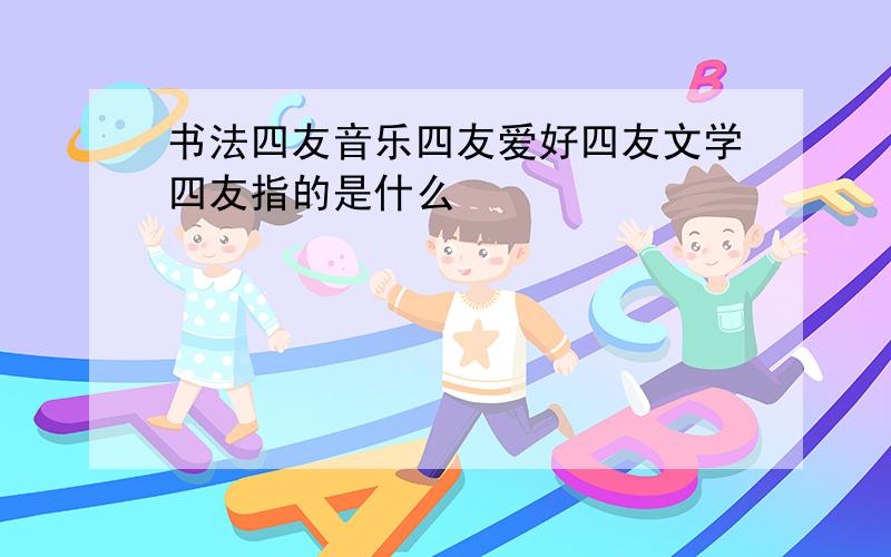 书法四友音乐四友爱好四友文学四友指的是什么