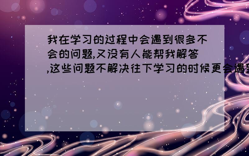 我在学习的过程中会遇到很多不会的问题,又没有人能帮我解答,这些问题不解决往下学习的时候更会遇到问题