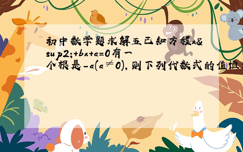 初中数学题求解五已知方程x²+bx+a=0有一个根是-a(a≠0),则下列代数式的值恒为常数的是：A.abB.