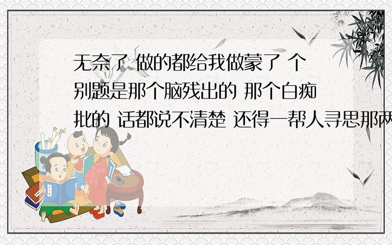 无奈了 做的都给我做蒙了 个别题是那个脑残出的 那个白痴批的 话都说不清楚 还得一帮人寻思那两句话啥意思 题中所给材料中