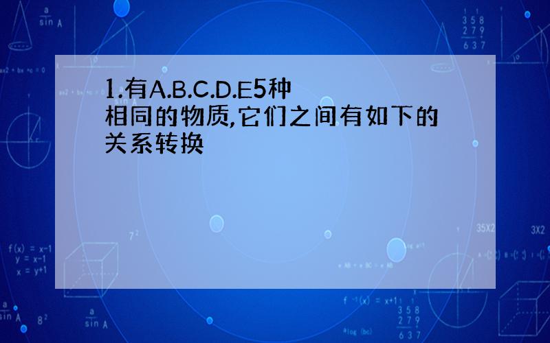 1.有A.B.C.D.E5种相同的物质,它们之间有如下的关系转换