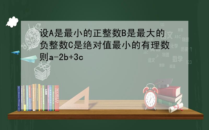 设A是最小的正整数B是最大的负整数C是绝对值最小的有理数则a-2b+3c