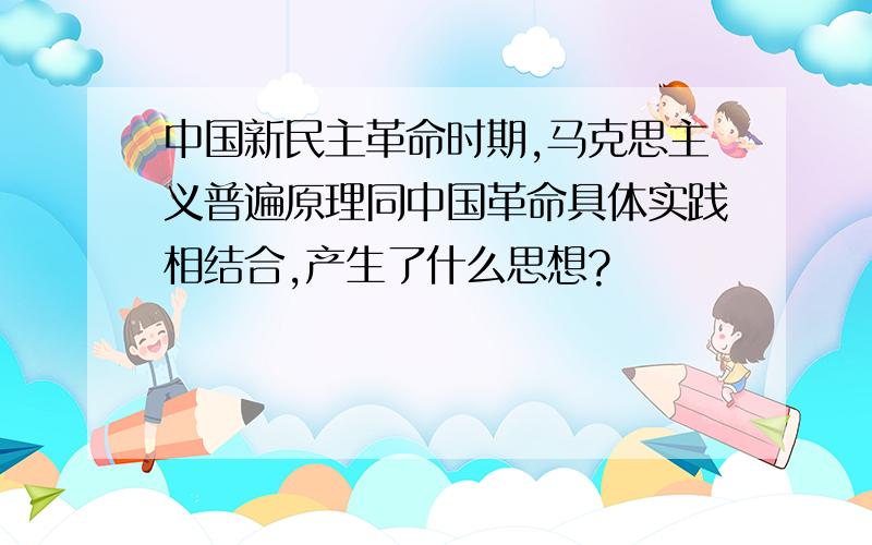 中国新民主革命时期,马克思主义普遍原理同中国革命具体实践相结合,产生了什么思想?