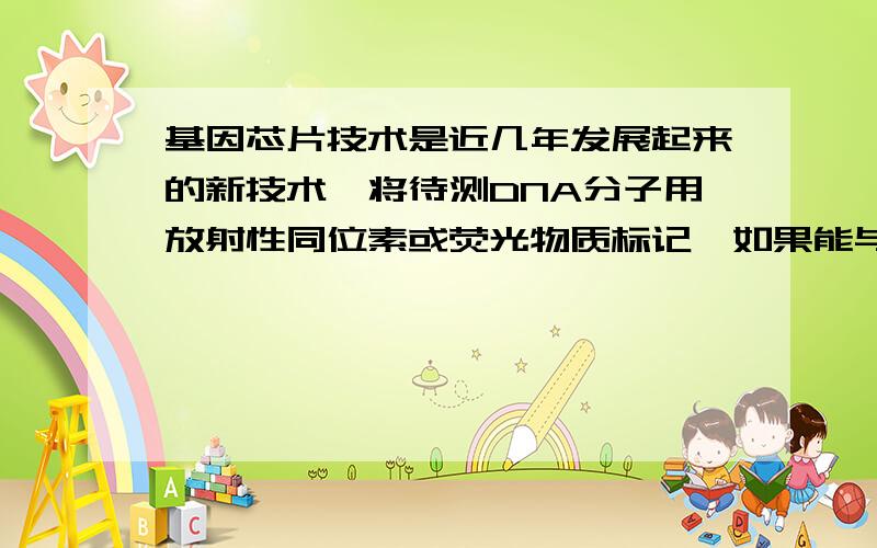 基因芯片技术是近几年发展起来的新技术,将待测DNA分子用放射性同位素或荧光物质标记,如果能与芯片上的单链DNA探针配对,